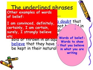 The underlined phrases
Other examples of words
         are known as…
of belief:
  In convinced, definitely,no doubt that
I am  my opinion there is
  marine mammals should not be held in
certainly, I am certain,
  captivity. Marine mammals are a part
surely, I strongly believe
etc nature and should not Words of belief-
  of                          be bought,
  sold or thrown in an aquarium. Ito show
                               Words
  believe that they have the right believe
                              that you to
  be kept in their natural environment.
                              in what you are
                                  writing
 