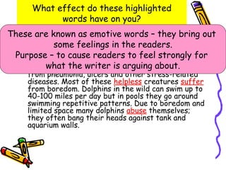 What effect do these highlighted
            words have on you?
These have known as causes many health they my in out
    I are many convincing reasons to support bring
    opinion. Captivity emotive words – problems
            some feelings in the readers.
    marine mammals. Many tanks have water full of
 Purpose – toand problems in dolphins andblindnessfor
    chemicals cause readers to feelin
    and many skin
                   bacteria; this results strongly
                                            other
    marine mammals.writer is arguing about. die
         what the Marine mammals in captivity
     from pneumonia, ulcers and other stress-related
     diseases. Most of these helpless creatures suffer
     from boredom. Dolphins in the wild can swim up to
     40-100 miles per day but in pools they go around
     swimming repetitive patterns. Due to boredom and
     limited space many dolphins abuse themselves;
     they often bang their heads against tank and
     aquarium walls.
 