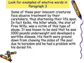 Look for examples of emotive words in
            Paragraph 3
 Some of these poor innocent creatures
 face abusive treatment by their
 caretakers, thus shortening their life span.
 In fact Keiko, the killer whale, the star of
 Free Willy, was a victim of this type of
 abuse. It was known to be said that he was
 1000 pounds underweight and developed a
 wartlike disease. His teeth were ground
 down from chewing the sides of the pool
 due to boredom and he had a problem with
 his dorsal fin.
 
