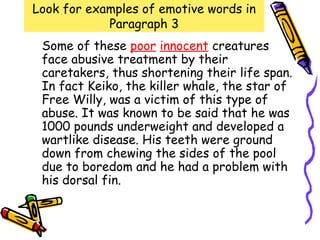Look for examples of emotive words in
            Paragraph 3
 Some of these poor innocent creatures
 face abusive treatment by their
 caretakers, thus shortening their life span.
 In fact Keiko, the killer whale, the star of
 Free Willy, was a victim of this type of
 abuse. It was known to be said that he was
 1000 pounds underweight and developed a
 wartlike disease. His teeth were ground
 down from chewing the sides of the pool
 due to boredom and he had a problem with
 his dorsal fin.
 