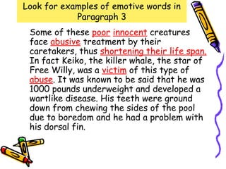 Look for examples of emotive words in
            Paragraph 3
 Some of these poor innocent creatures
 face abusive treatment by their
 caretakers, thus shortening their life span.
 In fact Keiko, the killer whale, the star of
 Free Willy, was a victim of this type of
 abuse. It was known to be said that he was
 1000 pounds underweight and developed a
 wartlike disease. His teeth were ground
 down from chewing the sides of the pool
 due to boredom and he had a problem with
 his dorsal fin.
 