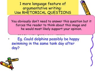 1 more language feature of
        argumentative writing:
    Use RHETORICAL QUESTIONS
• You A Rhetorical need to answer question
      obviously don’t
                      question is a this question but it
  that has the obvious answer.
    forces an reader to think about this image and
•     Purpose: To force the reader to think
        he would most likely support your opinion.
      about that question / issue.
•     Eg. Could dolphins possibly be happy
  swimming in the same tank day after
  day?
 