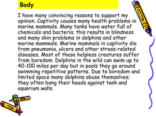 Body
I have many convincing reasons to support my
opinion. Captivity causes many health problems in
marine mammals. Many tanks have water full of
chemicals and bacteria; this results in blindness
and many skin problems in dolphins and other
marine mammals. Marine mammals in captivity die
from pneumonia, ulcers and other stress-related
diseases. Most of these helpless creatures suffer
from boredom. Dolphins in the wild can swim up to
40-100 miles per day but in pools they go around
swimming repetitive patterns. Due to boredom and
limited space many dolphins abuse themselves;
they often bang their heads against tank and
aquarium walls.
 