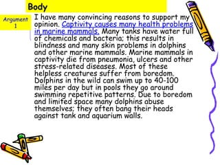Body
Argument   I have many convincing reasons to support my
    1      opinion. Captivity causes many health problems
           in marine mammals. Many tanks have water full
           of chemicals and bacteria; this results in
           blindness and many skin problems in dolphins
           and other marine mammals. Marine mammals in
           captivity die from pneumonia, ulcers and other
           stress-related diseases. Most of these
           helpless creatures suffer from boredom.
           Dolphins in the wild can swim up to 40-100
           miles per day but in pools they go around
           swimming repetitive patterns. Due to boredom
           and limited space many dolphins abuse
           themselves; they often bang their heads
           against tank and aquarium walls.
 