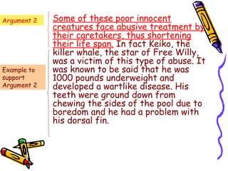 Argument 2   Some of these poor innocent
             creatures face abusive treatment by
             their caretakers, thus shortening
             their life span. In fact Keiko, the
             killer whale, the star of Free Willy,
             was a victim of this type of abuse. It
Example to   was known to be said that he was
support      1000 pounds underweight and
Argument 2   developed a wartlike disease. His
             teeth were ground down from
             chewing the sides of the pool due to
             boredom and he had a problem with
             his dorsal fin.
 
