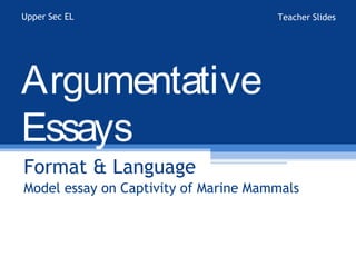 Upper Sec EL                          Teacher Slides




Argumentative
Essays
Format & Language
Model essay on Captivity of Marine Mammals
 