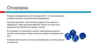 Оговорка
Оговорка (опровержение или контраргумент) – это высказывание,
которое указывает на ограничение утверждения.
Составляя аргумент, стоит учитывать другие точки зрения и
обходиться с ними должным образом, потому что кому-то из
аудитории они обязательно придут в голову.
Если аргумент не принимает в расчет существование другого
мнения, такой аргумент будет считаться слабым и уязвимым для
атак.
Оговорки могут касаться не только утверждения, но также данных
и основания.
 