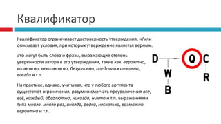 Квалификатор
Квалификатор ограничивает достоверность утверждения, и/или
описывает условия, при которых утверждение является верным.
Это могут быть слова и фразы, выражающие степень
уверенности автора в его утверждении, такие как: вероятно,
возможно, невозможно, безусловно, предположительно,
всегда и т.п.
На практике, однако, учитывая, что у любого аргумента
существуют ограничения, разумно смягчать преувеличения все,
всё, каждый, абсолютно, никогда, никто и т.п. выражениями
типа много, много раз, иногда, редко, несколько, возможно,
вероятно и т.п.
 