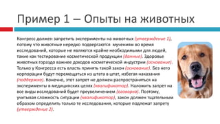 Пример 1 – Опыты на животных
Конгресс должен запретить эксперименты на животных (утверждение 1),
потому что животные нередко подвергаются мучениям во время
исследований, которые не являются крайне необходимыми для людей,
такие как тестирование косметической продукции (данные). Здоровье
животных гораздо важнее доходов косметической индустрии (основание).
Только у Конгресса есть власть принять такой закон (основание). Без него
корпорации будут перемещаться из штата в штат, избегая наказания
(поддержка). Конечно, этот запрет не должен распространяться на
эксперименты в медицинских целях (квалификатор). Наложить запрет на
все виды исследований будет преувеличением (оговорка). Поэтому,
учитывая сложность ситуации (квалификатор), закон должен тщательным
образом определить только те исследования, которые подлежат запрету
(утверждение 2).
 