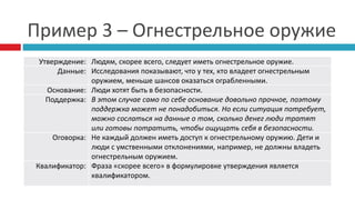Пример 3 – Огнестрельное оружие
Утверждение: Людям, скорее всего, следует иметь огнестрельное оружие.
Данные: Исследования показывают, что у тех, кто владеет огнестрельным
оружием, меньше шансов оказаться ограбленными.
Основание: Люди хотят быть в безопасности.
Поддержка: В этом случае само по себе основание довольно прочное, поэтому
поддержка может не понадобиться. Но если ситуация потребует,
можно сослаться на данные о том, сколько денег люди тратят
или готовы потратить, чтобы ощущать себя в безопасности.
Оговорка: Не каждый должен иметь доступ к огнестрельному оружию. Дети и
люди с умственными отклонениями, например, не должны владеть
огнестрельным оружием.
Квалификатор: Фраза «скорее всего» в формулировке утверждения является
квалификатором.
 