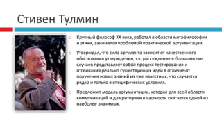 Стивен Тулмин
 Крупный философ XX века, работал в области метафилософии
и этики, занимался проблемой практической аргументации.
 Утверждал, что сила аргумента зависит от качественного
обоснования утверждения, т.к. рассуждение в большинстве
случаев представляет собой процесс тестирования и
отсеивания реально существующих идей в отличие от
получения новых знаний из уже известных, что случается
редко и только в специфических условиях.
 Предложил модель аргументации, которая для всей области
коммуникаций и для риторики в частности считается одной из
наиболее значимых.
 