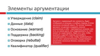 Элементы аргументации
 Утверждение (claim)
 Данные (data)
 Основание (warrant)
 Поддержка (backing)
 Оговорка (rebuttal)
 Квалификатор (qualifier)
Аргумент, содержащий все элементы, будет
отображать и сильные, и слабые стороны. В этом
заключен основной смысл. По логике Тулмина
аргумент не должен создавать ложное
впечатление о себе – притворяться сильнее, чем
есть на самом деле, или подразумевать то, чего
может не существовать. Идея не в том, чтобы
выиграть у другой стороны или разбить
контраргументы, а в том, чтобы приблизиться к
истине или к реалистическим, осуществимым
решениям насколько близко, насколько это
возможно.
 