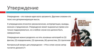 Утверждение
Утверждение – это главная идея всего аргумента. Другими словами это
тезис или детерминирующая мысль.
К утверждениям относятся умозаключения, интерпретации, выводы,
мнения и предложения. Утверждение может выражаться прямо или
только подразумеваться, но в любом случае оно должно быть
завершенным.
Утверждения можно разделить на пять основных категорий по (1)
фактам, (2) определениям, (3) причинам, (4) ценностям, (5) стратегиям.
Контрольный вопрос для утверждения – «Что в этом случае автор
пытается доказать?»
 