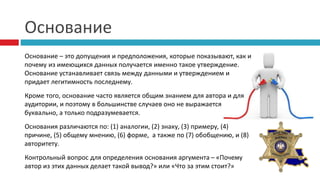 Основание
Основание – это допущения и предположения, которые показывают, как и
почему из имеющихся данных получается именно такое утверждение.
Основание устанавливает связь между данными и утверждением и
придает легитимность последнему.
Кроме того, основание часто является общим знанием для автора и для
аудитории, и поэтому в большинстве случаев оно не выражается
буквально, а только подразумевается.
Основания различаются по: (1) аналогии, (2) знаку, (3) примеру, (4)
причине, (5) общему мнению, (6) форме, а также по (7) обобщению, и (8)
авторитету.
Контрольный вопрос для определения основания аргумента – «Почему
автор из этих данных делает такой вывод?» или «Что за этим стоит?»
 