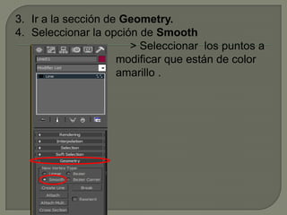 3. Ir a la sección de Geometry.
4. Seleccionar la opción de Smooth
                       > Seleccionar los puntos a
                     modificar que están de color
                     amarillo .
 