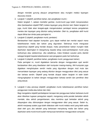 Tugasan A : PORTPOLIO ( MODEL ASSURE )

     dengan mendaki gunung ataupun pengembaran atau mungkin melalui tayangan
     discovery chanel.
  2. Langkah 1 (objektif, pemilihan bahan, dan penglibatan murid )
     Dalam langkah 1, selaian mentafsir gambar, murid-murid juga boleh menyenaraikan
     diksi (berdasarkan objektif P&P) melalui tayangan yang ditonton tadi. Dalam langkah ini
     juga, murid tidak akan teragak-agak mengemukakan pendapat kerana pengalaman
     mereka dan tayangan yang ditonton saling berkaitan. Oleh itu, penglibatan aktif murid
     dapat dilihat dan dinilai pada peringkat ini.
  3. Langkah 2 (objektif, penglibatan murid, penilaian)
     Berdasarkan hasil dapatan kumpulan, guru dapat melihat dan menilai sejauh mana
     keberkesanan media dan bahan yang digunakan. Sekiranya murid menguasai
     sepenuhnya objektif yang hendak dicapai, maka penambahan baikan mungkin tidak
     diperlukan diperingkat ini (bergantung kepada tahap sosio-pembelajaran murid yang
     berikutnya) atau sebelumnya. Jika sebaliknya, maka tindakan susulan perlu diambil
     sebagai langkah kepada keberkesanan sesi pengajaran pada hari berikutnya.
  4. Langkah 3 (objektif, pemilihan bahan, penglibatan murid, penggunaan bahan)
     Pada peringkat ini, murid digalakkan bercerita dengan menggunakan ayat sendiri
     berdasarkan diksi yang disediakan oleh kumpulan masing-masing. Ahli kumpulan juga
     digalakan menghidupkan sendiri media yang digunakan dengan mod mute dan
     menceritakan tayangan yang sedang ditonton dengan menggunakan diksi yang sesuai
     dan bahasa sendiri. Objektif yang hendak dicapai dalam langkah ini ialah boleh
     mengungkapkan isi bahan dengan menggunakan bahasa sendiri dan pemilihan diksi
     yang sesuai.


  5. Langkah 4 atau penutup (objektif, penglibatan murid, keberkesanan pemilihan bahan
     penggunaan media atau bahan dan nilai)
     Bagi mengetahui objektif pembelajaran tercapai dan penggunaan bahan berkesan,murid
     akan diberikan tugasan peneguhan seperti, mengarang cerita pendek berkaitan aktiviti
     mendaki, atau aktiviti pengembaraan, atau membina ayat berkaitan aktiviti yang
     ditayangkan atau dibincangkan dengan menggunakan diksi yang sesuai. Selain itu,
     aktiviti menjawap soalan juga boleh dilakukan oleh murid melalui word yang telah sedia
     diset oleh guru jika sekolah yang berkenaan menyokong media dan bahan yang
     diperlukan serta murid-murid sudah mempunyai kemahiran menggunakan computer.



                                                                                         11
 