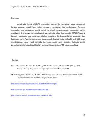 Tugasan A : PORTPOLIO ( MODEL ASSURE )




Rumusan


       Model reka bentuk ASSURE merupakan satu model pengajaran yang mempunyai
banyak kebaikan kepada guru dalam perancang pengajaran dan pembelajaran. Sebelum
memulakan sesi pengajaran, terlebih dahulu guru telah bersedia dengan keberadaan murid-
murid yang dihadapinya. Langkah-langkah yang diperkenalkan dalam model ASSURE secara
lansung membantu guru merancang strategi pengajaran berdasarkan tahap keupayaan dan
kesediaan murid. Penggunaan sumber yang menarik, terancang dan berkualiti pasti tidak akan
membosankan murid. Hasil daripada itu, kesan positif yang diperoleh daripada aktiviti
pembelajaran akan dapat diaplikasikan oleh murid dalam proses P&P yang mendatang.




Rujukan


Prof Madya Dr Wan Zah Wan Ali, Prof Madya Dr. Ramlah Hamzah, Dr. Rosini Abu (2011). HBEF
       Prinsip Teknologi Pengajaran. Hak cipta Open Universiti Malaysia (OUM)


Modul Pengajaran KPD3016 & KPD3026 (2011). Pengajaran, Teknologi & Pentaksiran (Jilid 2), PPL
       Universiti Pendidikan Sultan Idris . Tanjong Malim Perak


http://blogs.iium.edu.my/marzuki/files/2009/05/model-assure-pdf


http://www.moe.gov.my/bbt/pengurusanhakcipta.php


http://www.itc.utk.edu/”bobannon/writing_objektives.html




                                                                                                12
 