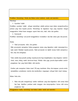 Pemilihan Metodologi, Media dan Bahan (select methods, media and materials)
Metodogi:
1- Syarahan/ kuliah
Pemilihan syarahan/ kuliah sebagai metodologi adalah perkara tepat dalam memperkenalkan
perkara yang baru kepada peserta. Metodologi ini digunakan bagi yang terperinci dengan
menggunakan bahan bantu mengajar seperti buku teks, slaid, video dan gambar.
2- Soal jawab
Pemilihan metodologi soal jawab menggalakkan komunikasi dua hala antara guru dan peserta.
Media:
1- Slaid powerpoint, video, dan gambar.
Slide powerpoint merupakan bahan pengajaran utama yang digunakan untuk menyampaikan
tajuk ziarah Madinah kepada peserta. Slaid powerpoint ini dipilih kerana boleh memuatkan
teks, imej dan sebagainya.
Video adalah daya penarik penting kepada peserta bagi menghidupkan daya imaginasi melalui
visual, suara, dialog, muzik dan kesan bunyi. Melalui video juga, peserta dapat melihat sendiri
pengalaman luar yang bakal dilalui oleh mereka.
Gambar pula merupakan bahan visual 2D yang membantu fokus dan tumpuan peserta untuk
memudahkan pemahaman mereka dan memberikan rangsangan sebagai bukti visual tentang
Bahan: buku teks.
1. Buku teks pula mengandungi sumber maklumat yang akan digunakan oleh semua bakal
haji bagi dijadikan panduan untuk mengajar atau menyampaikan kursus oleh semua
pengkursus haji.
Menggunakan media, metodologi dan bahan ( utilize media and materials)
 