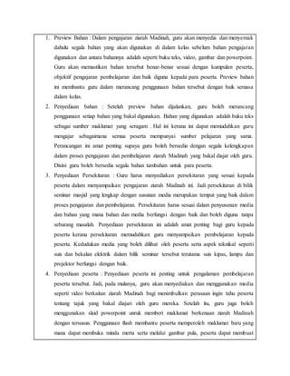 1. Preview Bahan : Dalam pengajaran ziarah Madinah, guru akan menyedia dan menyemak
dahulu segala bahan yang akan digunakan di dalam kelas sebelum bahan pengajaran
digunakan dan antara bahannya adalah seperti buku teks, video, gambar dan powerpoint.
Guru akan memastikan bahan tersebut benar-benar sesuai dengan kumpulan peserta,
objektif pengajaran pembelajaran dan baik diguna kepada para peserta. Preview bahan
ini membantu guru dalam merancang penggunaan bahan tersebut dengan baik semasa
dalam kelas.
2. Penyediaan bahan : Setelah preview bahan dijalankan, guru boleh merancang
penggunaan setiap bahan yang bakal digunakan. Bahan yang digunakan adalah buku teks
sebagai sumber maklumat yang seragam . Hal ini kerana ini dapat memudahkan guru
mengajar sebagaimana semua peserta mempunyai sumber pelajaran yang sama.
Perancangan ini amat penting supaya guru boleh bersedia dengan segala kelengkapan
dalam proses pengajaran dan pembelajaran ziarah Madinah yang bakal diajar oleh guru.
Disini guru boleh bersedia segala bahan tambahan untuk para peserta.
3. Penyediaan Persekitaran : Guru harus menyediakan persekitaran yang sesuai kepada
peserta dalam menyampaikan pengajaran ziarah Madinah ini. Jadi persekitaran di bilik
seminar masjid yang lengkap dengan susunan media merupakan tempat yang baik dalam
proses pengajaran dan pembelajaran. Persekitaran harus sesuai dalam penyusunan media
dan bahan yang mana bahan dan media berfungsi dengan baik dan boleh diguna tanpa
sebarang masalah. Penyediaan persekitaran ini adalah amat penting bagi guru kepada
peserta kerana persekitaran memudahkan guru menyampaikan pembelajaran kepada
peserta. Kedudukan media yang boleh dilihat oleh peserta serta aspek teknikal seperti
suis dan bekalan elektrik dalam bilik seminar tersebut terutama suis kipas, lampu dan
projektor berfungsi dengan baik.
4. Penyediaan peserta : Penyediaan peserta ini penting untuk pengalaman pembelajaran
peserta tersebut. Jadi, pada mulanya, guru akan menyediakan dan menggunakan media
seperti video berkaitan ziarah Madinah bagi menimbulkan perasaan ingin tahu peserta
tentang tajuk yang bakal diajari oleh guru mereka. Setelah itu, guru juga boleh
menggunakan slaid powerpoint unruk memberi maklumat berkenaan ziarah Madinah
dengan tersusun. Penggunaan flash membantu peserta memperoleh maklumat baru yang
mana dapat membuka minda merta serta melalui gambar pula, peserta dapat membuat
 
