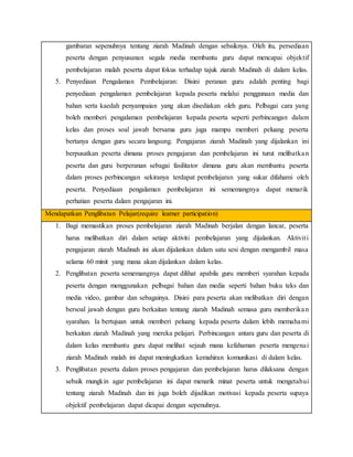gambaran sepenuhnya tentang ziarah Madinah dengan sebaiknya. Oleh itu, persediaan
peserta dengan penyusunan segala media membantu guru dapat mencapai objektif
pembelajaran malah peserta dapat fokus terhadap tajuk ziarah Madinah di dalam kelas.
5. Penyediaan Pengalaman Pembelajaran: Disini peranan guru adalah penting bagi
penyediaan pengalaman pembelajaran kepada peserta melalui penggunaan media dan
bahan serta kaedah penyampaian yang akan disediakan oleh guru. Pelbagai cara yang
boleh memberi pengalaman pembelajaran kepada peserta seperti perbincangan dalam
kelas dan proses soal jawab bersama guru juga mampu memberi peluang peserta
bertanya dengan guru secara langsung. Pengajaran ziarah Madinah yang dijalankan ini
berpusatkan peserta dimana proses pengajaran dan pembelajaran ini turut melibatkan
peserta dan guru berperanan sebagai fasilitator dimana guru akan membantu peserta
dalam proses perbincangan sekiranya terdapat pembelajaran yang sukar difahami oleh
peserta. Penyediaan pengalaman pembelajaran ini sememangnya dapat menarik
perhatian peserta dalam pengajaran ini.
Mendapatkan Penglibatan Pelajar(require learner participation)
1. Bagi memastikan proses pembelajaran ziarah Madinah berjalan dengan lancar, peserta
harus melibatkan diri dalam setiap aktiviti pembelajaran yang dijalankan. Aktiviti
pengajaran ziarah Madinah ini akan dijalankan dalam satu sesi dengan mengambil masa
selama 60 minit yang mana akan dijalankan dalam kelas.
2. Penglibatan peserta sememangnya dapat dilihat apabila guru memberi syarahan kepada
peserta dengan menggunakan pelbagai bahan dan media seperti bahan buku teks dan
media video, gambar dan sebagainya. Disini para peserta akan melibatkan diri dengan
bersoal jawab dengan guru berkaitan tentang ziarah Madinah semasa guru memberikan
syarahan. Ia bertujuan untuk memberi peluang kepada peserta dalam lebih memahami
berkaitan ziarah Madinah yang mereka pelajari. Perbincangan antara guru dan peserta di
dalam kelas membantu guru dapat melihat sejauh mana kefahaman peserta mengenai
ziarah Madinah malah ini dapat meningkatkan kemahiran komunikasi di dalam kelas.
3. Penglibatan peserta dalam proses pengajaran dan pembelajaran harus dilaksana dengan
sebaik mungkin agar pembelajaran ini dapat menarik minat peserta untuk mengetahui
tentang ziarah Madinah dan ini juga boleh dijadikan motivasi kepada peserta supaya
objektif pembelajaran dapat dicapai dengan sepenuhnya.
 