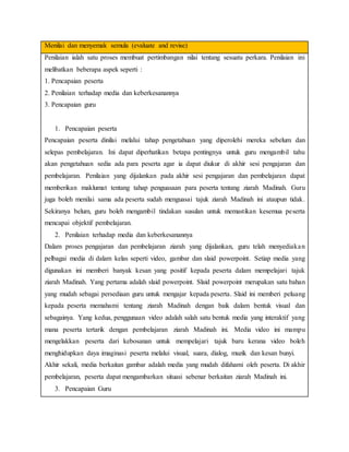 Menilai dan menyemak semula (evaluate and revise)
Penilaian ialah satu proses membuat pertimbangan nilai tentang sesuatu perkara. Penilaian ini
melibatkan beberapa aspek seperti :
1. Pencapaian peserta
2. Penilaian terhadap media dan keberkesanannya
3. Pencapaian guru
1. Pencapaian peserta
Pencapaian peserta dinilai melalui tahap pengetahuan yang diperolehi mereka sebelum dan
selepas pembelajaran. Ini dapat diperhatikan betapa pentingnya untuk guru mengambil tahu
akan pengetahuan sedia ada para peserta agar ia dapat diukur di akhir sesi pengajaran dan
pembelajaran. Penilaian yang dijalankan pada akhir sesi pengajaran dan pembelajaran dapat
memberikan maklumat tentang tahap penguasaan para peserta tentang ziarah Madinah. Guru
juga boleh menilai sama ada peserta sudah menguasai tajuk ziarah Madinah ini ataupun tidak.
Sekiranya belum, guru boleh mengambil tindakan susulan untuk memastikan kesemua peserta
mencapai objektif pembelajaran.
2. Penilaian terhadap media dan keberkesanannya
Dalam proses pengajaran dan pembelajaran ziarah yang dijalankan, guru telah menyediakan
pelbagai media di dalam kelas seperti video, gambar dan slaid powerpoint. Setiap media yang
digunakan ini memberi banyak kesan yang positif kepada peserta dalam mempelajari tajuk
ziarah Madinah. Yang pertama adalah slaid powerpoint. Slaid powerpoint merupakan satu bahan
yang mudah sebagai persediaan guru untuk mengajar kepada peserta. Slaid ini memberi peluang
kepada peserta memahami tentang ziarah Madinah dengan baik dalam bentuk visual dan
sebagainya. Yang kedua, penggunaan video adalah salah satu bentuk media yang interaktif yang
mana peserta tertarik dengan pembelajaran ziarah Madinah ini. Media video ini mampu
mengelakkan peserta dari kebosanan untuk mempelajari tajuk baru kerana video boleh
menghidupkan daya imaginasi peserta melalui visual, suara, dialog, muzik dan kesan bunyi.
Akhir sekali, media berkaitan gambar adalah media yang mudah difahami oleh peserta. Di akhir
pembelajaran, peserta dapat mengambarkan situasi sebenar berkaitan ziarah Madinah ini.
3. Pencapaian Guru
 