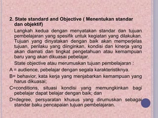 2. State standard and Objective ( Menentukan standar
dan objektif)
Langkah kedua dengan menyatakan standar dan tujuan
pembelajaran yang spesifik untuk kegiatan yang dilakukan.
Tujuan yang dinyatakan dengan baik akan memperjelas
tujuan, perilaku yang diinginkan, kondisi dan kinerja yang
akan diamati dan tingkat pengetahuan atau kemampuan
baru yang akan dikuasai pebelajar.
State objective atau merumuskan tujuan pembelajaran :
A = audience, pebelajar dengan segala karakteristiknya.
B= behavior, kata kerja yang menjabarkan kemampuan yang
harus dikuasai;
C=conditions, situasi kondisi yang memungkinkan bagi
pebelajar dapat belajar dengan baik; dan
D=degree, persyaratan khusus yang dirumuskan sebagai
standar baku pencapaian tujuan pembelajaran.
 