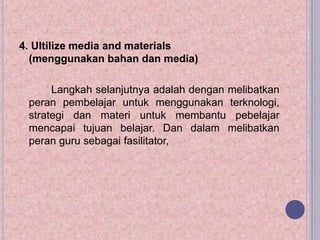4. Ultilize media and materials
(menggunakan bahan dan media)
Langkah selanjutnya adalah dengan melibatkan
peran pembelajar untuk menggunakan terknologi,
strategi dan materi untuk membantu pebelajar
mencapai tujuan belajar. Dan dalam melibatkan
peran guru sebagai fasilitator,
 
