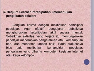 5. Require Learner Participation (memerlukan
penglibatan pelajar)
Langkah kelima dengan melibatkan partisipasi
pebelajar. Agar efektif, pengajaran sebaiknya
mengharuskan keterlibatan aktif secara mental.
Sebaiknya aktivitas yang terjadi itu memungkinkan
pebelajar menerapkan pengetahuan atau kemampuan
baru dan menerima umpan balik. Pada prakteknya
bias saja melibatkan kemandirian pebelajar,
pengajaran yang dibantu komputer, kegiatan internet
atau kerja kelompok.
 
