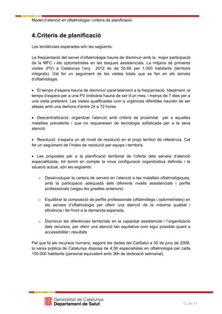 Model d’atenció en oftalmologia i criteris de planificació
12 de 41
4.Criteris de planificació
Les tendències esperades són les següents:
La freqüentació del servei d’oftalmologia hauria de disminuir amb la major participació
de la MFC i els optometristes en les tasques assistencials. La mitjana de primeres
visites (PV) a Catalunya l’any 2012 és de 55,66 per 1.000 habitants (territoris
integrats). Cal fer un seguiment de les visites totals que es fan en els serveis
d’oftalmologia.
El temps d’espera hauria de disminuir paral·lelament a la freqüentació. Idealment, el
temps d’espera per a una PV ordinària hauria de ser d’un mes, i menys de 7 dies per a
una visita preferent. Les visites qualificades com a urgències diferibles haurien de ser
ateses amb una demora d’entre 24 a 72 hores.
Descentralització: organitzar l’atenció amb criteris de proximitat per a aquelles
malalties prevalents i que no requereixen de tecnologia sofisticada per a la seva
atenció.
Resolució: s’espera un alt nivell de resolució en el propi territori de referència. Cal
fer un seguiment de l’índex de resolució per equips i territoris.
Les propostes per a la planificació territorial de l’oferta dels serveis d’atenció
especialitzada, tot tenint en compte la nova configuració organitzativa definida i la
situació actual, són les següents:
o Desenvolupar la cartera de serveis en l’atenció a les malalties oftalmològiques,
amb la participació adequada dels diferents nivells assistencials i perfils
professionals (vegeu les graelles anteriors)
o Equilibrar la composició de perfils professionals (oftalmòlegs i optometristes) en
els serveis d’oftalmologia per oferir una atenció de la màxima qualitat i
eficiència i fer front a la demanda esperada.
o Disminuir les diferències territorials en la capacitat assistencial i l’organització
dels recursos, per oferir una atenció tan equitativa com sigui possible quant a
accessibilitat i resultats.
Pel que fa als recursos humans, segons les dades del CatSalut a 30 de juny de 2008,
la xarxa pública de Catalunya disposa de 4,56 especialistes en oftalmologia per cada
100.000 habitants (personal equivalent amb 36h de dedicació setmanal).
 