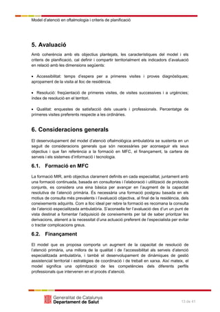Model d’atenció en oftalmologia i criteris de planificació
13 de 41
5. Avaluació
Amb coherència amb els objectius plantejats, les característiques del model i els
criteris de planificació, cal definir i compartir territorialment els indicadors d’avaluació
en relació amb les dimensions següents:
Accessibilitat: temps d’espera per a primeres visites i proves diagnòstiques;
apropament de la visita al lloc de residència.
Resolució: freqüentació de primeres visites, de visites successives i a urgències;
índex de resolució en el territori.
Qualitat: enquestes de satisfacció dels usuaris i professionals. Percentatge de
primeres visites preferents respecte a les ordinàries.
6. Consideracions generals
El desenvolupament del model d’atenció oftalmològica ambulatòria se sustenta en un
seguit de consideracions generals que són necessàries per aconseguir els seus
objectius i que fan referència a la formació en MFC, el finançament, la cartera de
serveis i els sistemes d’informació i tecnologia.
6.1. Formació en MFC
La formació MIR, amb objectius clarament definits en cada especialitat, juntament amb
una formació continuada, basada en consultories i l’elaboració i utilització de protocols
conjunts, es considera una eina bàsica per avançar en l’augment de la capacitat
resolutiva de l’atenció primària. És necessària una formació postgrau basada en els
motius de consulta més prevalents i l’avaluació objectiva, al final de la residència, dels
coneixements adquirits. Com a lloc ideal per rebre la formació es recomana la consulta
de l’atenció especialitzada ambulatòria. S’aconsella fer l’avaluació des d’un un punt de
vista destinat a fomentar l’adquisició de coneixements per tal de saber prioritzar les
derivacions, atenent a la necessitat d’una actuació preferent de l’especialista per evitar
o tractar complicacions greus.
6.2. Finançament
El model que es proposa comporta un augment de la capacitat de resolució de
l’atenció primària, una millora de la qualitat i de l’accessibilitat als serveis d’atenció
especialitzada ambulatòria, i també el desenvolupament de dinàmiques de gestió
assistencial territorial i estratègies de coordinació i de treball en xarxa. Així mateix, el
model significa una optimització de les competències dels diferents perfils
professionals que intervenen en el procés d’atenció.
 