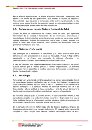 Model d’atenció en oftalmologia i criteris de planificació
14 de 41
Per fer efectius aquests canvis cal adaptar el sistema de compra i finançament dels
serveis a un model de base poblacional i que incentivi la qualitat, la resolució i
l’accessibilitat, i que afavoreixi la col·laboració entre centres i professionals. El nou
sistema ha de superar la unitat de pagament basada en actes assistencials (nombre
de visites) per passar a basar-se en resultats assistencials.
6.3. Cartera de serveis del Sistema Nacional de Salut
Davant del repte de sostenibilitat del sistema públic de salut, que representa
l’envelliment de la població i l’encariment de les innovacions terapèutiques i
diagnòstiques, és imprescindible revisar la cartera de serveis, de manera que quedin
paleses, clarament i explícita, les prestacions que hi estan incloses i aquelles que
resten a càrrec dels usuaris mateixos, entre aquestes les relacionades amb els
problemes oftalmològics o de visió.
6.4. Sistemes d’informació
Les tecnologies de la informació i la comunicació (TIC) han d’estar al servei de la
comunicació entre professionals i al servei de l’avaluació. Perquè hi hagi continu
assistencial hi ha d’haver una «comunió» de sistemes informàtics i un
desenvolupament d’aquests que n’afavoreixi la utilització pels clínics.
A més, es considera molt important l’existència d’un conjunt d’indicadors, d’activitat i
qualitat, comuns per a l’atenció primària i l’atenció especialitzada. Els sistemes
d’informació han de possibilitar la recollida sistemàtica de les dades necessàries per
facilitar l’avaluació dels resultats.
6.5. Tecnologia
Per avançar vers una atenció primària resolutiva i una atenció especialitzada eficient
cal que ambdues tinguin un accés ràpid a les tecnologies diagnòstiques i terapèutiques
d’utilització més freqüent en cada àmbit d’atenció. L’existència d’una determinada
dotació tecnològica a la consulta millorarà la capacitat resolutiva del MF i de
l’especialista i alhora facilitarà la tasca consultora, i amb tot plegat disminuirà la
freqüentació de visites i millorarà l’accessibilitat dels pacients a l’especialista.
Es considera adequat que a la consulta del MFC hi hagi lupa i reixa d’Amsler, a més
del material aconsellat en el protocol d’activitats preventives i de promoció de la salut a
l’edat pediàtrica: llanterna, oftalmoscopi, optotips, ulleres de plàstic amb correcció de
+2 diòptries a cada ull i prova d’Ishihara (test de visió de colors).
En la consulta dels serveis d’oftalmologia s’ha de disposar d’optotips, làmpada de
fenedura amb tonòmetre i fresa corneal, oftalmoscopi D/I, caixa de lents, instrumental
d’exploració i petita cirurgia, prova d’Amsler, llanterna, retinoscopi i barres de lents,
 