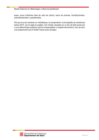 Model d’atenció en oftalmologia i criteris de planificació
15 de 41
lupes, prova d’Ishihara (test de visió de colors), barra de prismes, frontofocòmetre,
autorefractòmetre i queratòmetre.
Pel que fa a les càmeres no midriàtiques, la campimetria i la tomografia de coherència
òptica (OCT, per la sigla en anglès), han d’estar ubicades en un lloc de fàcil accés per
a una determinada població (centre d’especialitats o hospital del territori) i han de tenir
una programació que hi faciliti l’accés quan escaigui.
 