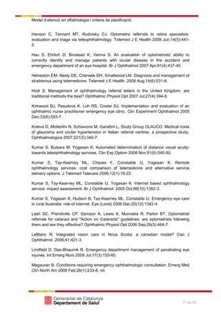 Model d’atenció en oftalmologia i criteris de planificació
17 de 41
Hanson C, Tennant MT, Rudnisky CJ. Optometric referrals to retina specialists:
evaluation and triage via teleophthalmology. Telemed J E Health 2008 Jun;14(5):441-
5.
Hau S, Ehrlich D, Binstead K, Verma S. An evaluation of optometrists' ability to
correctly identify and manage patients with ocular disease in the accident and
emergency department of an eye hospital. Br J Ophthalmol 2007 Apr;91(4):437-40.
Helveston EM, Neely DE, Cherwek DH, Smallwood LM. Diagnosis and management of
strabismus using telemedicine. Telemed J E Health. 2008 Aug;14(6):531-8.
Hodi S. Management of ophthalmology referral letters in the United Kingdom: are
traditional methods the best? Ophthalmic Physiol Opt 2007 Jul;27(4):394-8.
Kirkwood BJ, Pesudovs K, Loh RS, Coster DJ. Implementation and evaluation of an
ophthalmic nurse practitioner emergency eye clinic. Clin Experiment Ophthalmol 2005
Dec;33(6):593-7.
Koleva D, Motterlini N, Schiavone M, Garattini L, Study Group GLAUCO. Medical costs
of glaucoma and ocular hypertension in Italian referral centres: a prospective study.
Ophthalmologica 2007;221(5):340-7.
Kumar S, Bulsara M, Yogesan K. Automated determination of distance visual acuity:
towards teleophthalmology services. Clin Exp Optom 2008 Nov;91(6):545-50.
Kumar S, Tay-Kearney ML, Chaves F, Constable IJ, Yogesan K. Remote
ophthalmology services: cost comparison of telemedicine and alternative service
delivery options. J Telemed Telecare 2006;12(1):19-22.
Kumar S, Tay-Kearney ML, Constable IJ, Yogesan K. Internet based ophthalmology
service: impact assessment. Br J Ophthalmol. 2005 Oct;89(10):1382-3.
Kumar S, Yogesan K, Hudson B, Tay-Kearney ML, Constable IJ. Emergency eye care
in rural Australia: role of internet. Eye (Lond) 2006 Dec;20(12):1342-4.
Lash SC, Prendiville CP, Samson A, Lewis K, Munneke R, Parkin BT. Optometrist
referrals for cataract and "Action on Cataracts" guidelines: are optometrists following
them and are they effective? Ophthalmic Physiol Opt 2006 Sep;26(5):464-7.
LeBlanc R. Integrated vision care in Nova Scotia: a canadian model? Can J
Ophthalmol. 2006;41:421-3.
Lindfield D, Das-Bhaumik R. Emergency department management of penetrating eye
injuries. Int Emerg Nurs 2009 Jul;17(3):155-60.
Magauran B. Conditions requiring emergency ophthalmologic consultation. Emerg Med
Clin North Am 2008 Feb;26(1):233-8, viii.
 
