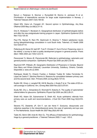 Model d’atenció en oftalmologia i criteris de planificació
18 de 41
Norum J, Pedersen S, Stormer J, Rumpsfeld M, Stormo A, Jamissen N et al.
Prioritisation of telemedicine services for large scale implementation in Norway. J
Telemed Telecare 2007;13(4):185-92.
Obeid WN, Vieira LA, Frangieh AY. Second opinion in Ophthalmology. Arq Bras
Oftalmol 2005 May-Jun;68(3):311-6.
Ono K, Hiratsuka Y, Murakami A. Geographical distribution of ophthalmologists before
and after the new postgraduate training program in Japan. Ophthalmic Epidemiol 2010
Mar;17(2):125-30.
Paul PG, Raman R, Rani PK, Deshmukh H, Sharma T. Patient satisfaction levels
during teleophthalmology consultation in rural South India. Telemed J E Health 2006
Oct;12(5):571-8.
Peltenburg M, Kiener M, Iseli HP, Trub P, Christen P, Hurni R et al. Preserving vision in
the elderly: a survey to start a quality development program in general practice. Praxis
(Bern 1994) 2004 Jan 7;93(1-2):9-14.
Pierscionek TJ, Moore JE, Pierscionek BK. Referrals to ophthalmology: optometric and
general practice comparison. Ophthalmic Physiol Opt 2009 Jan;29(1):32-40.
Raymond WP, Pitblado JR. Geographic Distribution of Physicians in Canada: Beyond
How Many and Where [Internet]. Laurentian University, Subdbury, Ontario; Canadà.
Disponible a: www.cihi.ca 2005.
Rodríguez Alcalá FJ, Chacón Fuertes J, Esteban Tudela M, Valles Fernández N,
López de Castro F, Sánchez Ramiro A. Reasons for consultation between primary care
and the second level. Aten. Primaria 2005 Jul-Aug;36(3):137-43.
Rudkin SE, Oman J, Langdorf MI, Hill M, Bauche J, Kivela P et al. The state of ED on-
call coverage in California. Am J Emerg Med 2004 Nov;22(7):575-81.
Scully ND, Chu L, Siriwardena D, Wormald R, Kotecha A. The quality of optometrists'
referral letters for glaucoma. Ophthalmic Physiol Opt 2009 Jan;29(1):26-31.
Sheth HG, Aslam SA, Subramanian S, Sheth AG. Acute ophthalmic referrals from
primary care--an audit and recommendations. J Eval Clin Pract 2008 Aug;14(4):618-
20.
Stevens FC, Diederiks JP, Grit F, van der Horst F. Exclusive, idiosyncratic and
collective expertise in the interprofessional arena: the case of optometry and eye care
in The Netherlands. Sociol Health Illn 2007 May;29(4):481-96.
Taleb AC, Bohm GM, Avila M, Wen CL. The efficacy of telemedicine for ophthalmology
triage by a general practitioner. J Telemed Telecare 2005;11 supl. 1:83-5.
 