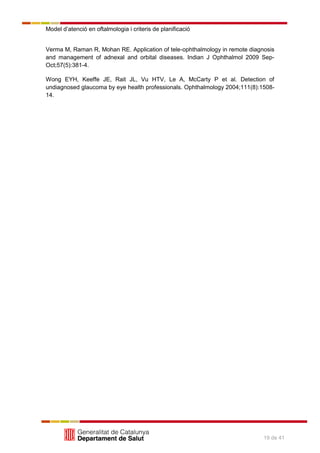 Model d’atenció en oftalmologia i criteris de planificació
19 de 41
Verma M, Raman R, Mohan RE. Application of tele-ophthalmology in remote diagnosis
and management of adnexal and orbital diseases. Indian J Ophthalmol 2009 Sep-
Oct;57(5):381-4.
Wong EYH, Keeffe JE, Rait JL, Vu HTV, Le A, McCarty P et al. Detection of
undiagnosed glaucoma by eye health professionals. Ophthalmology 2004;111(8):1508-
14.
 