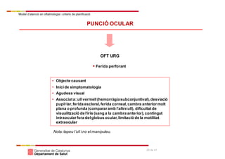 Model d’atenció en oftalmologia i criteris de planificació
25 de 41
PUNCIÓ OCULAR
OFT URG
 Ferida perforant
• Objecte causant
• Inicide simptomatologia
• Agudesa visual
• Associata: ull vermell(hemorràgiasubconjuntival),desviació
pupil·lar,ferida escleral,ferida corneal,cambra anteriormolt
plana o profunda (compararamb l’altre ull), dificultatde
visualització del’iris (sang a la cambra anterior),contingut
intraocularfora delglobus ocular,limitació de la motilitat
extraocular
Nota:tapeu l’ull i no el manipuleu.
 