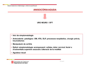 Model d’atenció en oftalmologia i criteris de planificació
27 de 41
ANISOCÒRIAAGUDA
URG NEURO / OFT
• Inici de simptomatologia
• Antecedents patològics: DM, HTA, DLP, processos neoplàstics, cirurgia prèvia,
traumatismes
• Manipulació de col·liris
• Referir simptomatologia acompanyant: cefalea, dolor cervical, facial o
d’extremitats superiors associat a alteració de la motilitat
• Agudesa visual
 