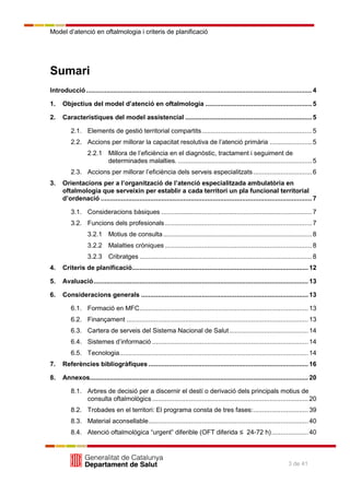 Model d’atenció en oftalmologia i criteris de planificació
3 de 41
Sumari
Introducció...........................................................................................................................4
1. Objectius del model d’atenció en oftalmologia ..........................................................5
2. Característiques del model assistencial .....................................................................5
2.1. Elements de gestió territorial compartits............................................................5
2.2. Accions per millorar la capacitat resolutiva de l’atenció primària .......................5
2.2.1 Millora de l’eficiència en el diagnòstic, tractament i seguiment de
determinades malalties. .........................................................................5
2.3. Accions per millorar l’eficiència dels serveis especialitzats................................6
3. Orientacions per a l’organització de l’atenció especialitzada ambulatòria en
oftalmologia que serveixin per establir a cada territori un pla funcional territorial
d’ordenació ...................................................................................................................7
3.1. Consideracions bàsiques ..................................................................................7
3.2. Funcions dels profesionals ................................................................................7
3.2.1 Motius de consulta.................................................................................8
3.2.2 Malalties cròniques ................................................................................8
3.2.3 Cribratges ..............................................................................................8
4. Criteris de planificació................................................................................................ 12
5. Avaluació..................................................................................................................... 13
6. Consideracions generals ........................................................................................... 13
6.1. Formació en MFC............................................................................................ 13
6.2. Finançament ................................................................................................... 13
6.3. Cartera de serveis del Sistema Nacional de Salut........................................... 14
6.4. Sistemes d’informació ..................................................................................... 14
6.5. Tecnologia....................................................................................................... 14
7. Referències bibliogràfiques ....................................................................................... 16
8. Annexos....................................................................................................................... 20
8.1. Arbres de decisió per a discernir el destí o derivació dels principals motius de
consulta oftalmològics ..................................................................................... 20
8.2. Trobades en el territori: El programa consta de tres fases:.............................. 39
8.3. Material aconsellable....................................................................................... 40
8.4. Atenció oftalmològica ―urgent‖ diferible (OFT diferida ≤ 24-72 h).................... 40
 