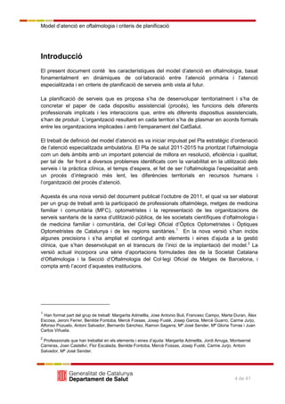 Model d’atenció en oftalmologia i criteris de planificació
4 de 41
Introducció
El present document conté les característiques del model d’atenció en oftalmologia, basat
fonamentalment en dinàmiques de col·laboració entre l’atenció primària i l’atenció
especialitzada i en criteris de planificació de serveis amb vista al futur.
La planificació de serveis que es proposa s’ha de desenvolupar territorialment i s’ha de
concretar el paper de cada dispositiu assistencial (procés), les funcions dels diferents
professionals implicats i les interaccions que, entre els diferents dispositius assistencials,
s’han de produir. L’organització resultant en cada territori s’ha de plasmar en acords formals
entre les organitzacions implicades i amb l’emparament del CatSalut.
El treball de definició del model d’atenció es va iniciar impulsat pel Pla estratègic d’ordenació
de l’atenció especialitzada ambulatòria. El Pla de salut 2011-2015 ha prioritzat l’oftalmologia
com un dels àmbits amb un important potencial de millora en resolució, eficiència i qualitat,
per tal de fer front a diversos problemes identificats com la variabilitat en la utilització dels
serveis i la pràctica clínica, el temps d’espera, el fet de ser l’oftalmologia l’especialitat amb
un procés d’integració més lent, les diferències territorials en recursos humans i
l’organització del procés d’atenció.
Aquesta és una nova versió del document publicat l’octubre de 2011, el qual va ser elaborat
per un grup de treball amb la participació de professionals oftalmòlegs, metges de medicina
familiar i comunitària (MFC), optometristes i la representació de les organitzacions de
serveis sanitaris de la xarxa d’utilització pública, de les societats científiques d’oftalmologia i
de medicina familiar i comunitària, del Col·legi Oficial d’Òptics Optometristes i Òptiques
Optometristes de Catalunya i de les regions sanitàries.1
En la nova versió s’han inclòs
algunes precisions i s’ha ampliat el contingut amb elements i eines d’ajuda a la gestió
clínica, que s’han desenvolupat en el transcurs de l’inici de la implantació del model.2
La
versió actual incorpora una sèrie d’aportacions formulades des de la Societat Catalana
d’Oftalmologia i la Secció d’Oftalmologia del Col·legi Oficial de Metges de Barcelona, i
compta amb l’acord d’aquestes institucions.
1
Han format part del grup de treball: Margarita Admetlla, Jose Antonio Buil, Francesc Campo, Marta Duran, Àlex
Escosa, Jeroni Ferrer, Benilde Fontoba, Mercè Fossas, Josep Fusté, Josep Garcia, Mercè Guarro, Carme Jurjo,
Alfonso Pozuelo, Antoni Salvador, Bernardo Sánchez, Ramon Sagarra, Mª José Sender, Mª Gloria Torras i Juan
Carlos Viñuela.
2
Professionals que han treballat en els elements i eines d’ajuda: Margarita Admetlla, Jordi Arruga, Montserrat
Carreras, Joan Castellví, Flor Escalada, Benilde Fontoba, Mercè Fossas, Josep Fusté, Carme Jurjo, Antoni
Salvador, Mª José Sender.
 