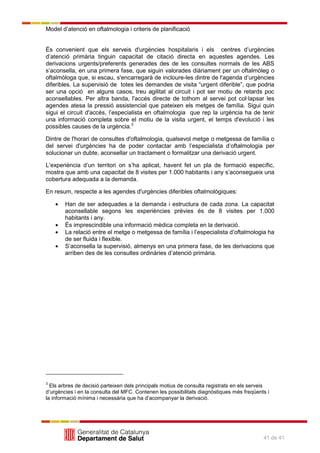 Model d’atenció en oftalmologia i criteris de planificació
41 de 41
És convenient que els serveis d'urgències hospitalaris i els centres d’urgències
d’atenció primària tinguin capacitat de citació directa en aquestes agendes. Les
derivacions urgents/preferents generades des de les consultes normals de les ABS
s’aconsella, en una primera fase, que siguin valorades diàriament per un oftalmòleg o
oftalmòloga que, si escau, s'encarregarà de incloure-les dintre de l'agenda d’urgències
diferibles. La supervisió de totes les demandes de visita ―urgent diferible‖, que podria
ser una opció en alguns casos, treu agilitat al circuit i pot ser motiu de retards poc
aconsellables. Per altra banda, l'accés directe de tothom al servei pot col·lapsar les
agendes atesa la pressió assistencial que pateixen els metges de família. Sigui quin
sigui el circuit d'accés, l’especialista en oftalmologia que rep la urgència ha de tenir
una informació completa sobre el motiu de la visita urgent, el temps d'evolució i les
possibles causes de la urgència.3
Dintre de l'horari de consultes d'oftalmologia, qualsevol metge o metgessa de família o
del servei d'urgències ha de poder contactar amb l’especialista d’oftalmologia per
solucionar un dubte, aconsellar un tractament o formalitzar una derivació urgent.
L’experiència d’un territori on s’ha aplicat, havent fet un pla de formació específic,
mostra que amb una capacitat de 8 visites per 1.000 habitants i any s’aconsegueix una
cobertura adequada a la demanda.
En resum, respecte a les agendes d'urgències diferibles oftalmològiques:
Han de ser adequades a la demanda i estructura de cada zona. La capacitat
aconsellable segons les experiències prèvies és de 8 visites per 1.000
habitants i any.
És imprescindible una informació mèdica completa en la derivació.
La relació entre el metge o metgessa de família i l’especialista d’oftalmologia ha
de ser fluida i flexible.
S’aconsella la supervisió, almenys en una primera fase, de les derivacions que
arriben des de les consultes ordinàries d’atenció primària.
3
Els arbres de decisió parteixen dels principals motius de consulta registrats en els serveis
d’urgències i en la consulta del MFC. Contenen les possibilitats diagnòstiques més freqüents i
la informació mínima i necessària que ha d’acompanyar la derivació.
 