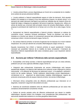 Model d’atenció en oftalmologia i criteris de planificació
6 de 41
L’accés protocol·litzat a proves diagnòstiques en funció de la complexitat de la malaltia i
de la cartera de serveis prèviament definida.
L’accés preferent a l’atenció especialitzada segons el criteri de derivació. Amb aquesta
finalitat s’ha treballat en el disseny d’una eina electrònica d’ajuda a la decisió clínica i a la
derivació del malalt (derivació intel·ligent) que podrà ser utilitzada des de l’estació clínica de
treball del metge o metgessa de capçalera i del servei d’urgències. Aquesta eina utilitza uns
arbres de decisió que, arrencant dels principals motius de consulta oftalmològics, arriben a
proposar la priorització del malalt tant en el temps com en el lloc de la visita (vegeu l’annex
1).
Apropament de l’atenció especialitzada a l’atenció primària, mitjançant un sistema de
consultoria virtual i sessions clíniques periòdiques. També es proposen una sèrie de
trobades en el territori per afavorir el coneixement personal dels professionals del territori i
consensuar criteris i circuits de derivació (vegeu l’annex 2).
Els centres d'atenció primària i el serveis d'urgències han de disposar d'un mínim material
d'exploració i de cures per atendre les consultes oftalmològiques (vegeu l’annex 3).
Aquests mecanismes han d’oferir a l’atenció primària el suport assistencial i formatiu
necessari per possibilitar l’atenció de la malaltia de baixa complexitat i l’orientació als
dispositius d’atenció especialitzada dels casos complexos greus o que requereixin atenció
especialitzada.
2.3. Accions per millorar l’eficiència dels serveis especialitzats
Accessibilitat, amb temps acordat, a l’atenció especialitzada tant per a la visita ordinària,
preferent com per a les urgències diferibles (vegeu l’annex 4).
Integració dels professionals d’optometria als serveis d’oftalmologia amb tasques
assistencials dirigides a la detecció dels defectes de la refracció ocular mitjançant la mesura
instrumental, a la utilització de tècniques de reeducació visual, i a la adaptació, verificació i
control de les ajudes òptiques. També realitzaran determinades proves diagnòstiques i
col·laboraran en el seguiment de determinades malalties oftalmològiques, segons els
protocols consensuats entre els equips d’atenció primària i els serveis d’oftalmologia.
Informació clínica compartida entre els diferents professionals que intervenen en el
diagnòstic, tractament i seguiment del problema de salut.
Sistemes de coordinació establerts entre els diferents professionals per als casos més
complexos (fonamentalment consultories virtuals).
Cartera de serveis pactada entre els diferents professionals que atenen la malaltia
oftalmològica. Aquesta cartera s’ha d’adaptar a les competències dels professionals i les
estructures assistencials existents en una àrea geogràfica determinada.
 