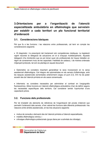 Model d’atenció en oftalmologia i criteris de planificació
7 de 41
3.Orientacions per a l’organització de l’atenció
especialitzada ambulatòria en oftalmologia que serveixin
per establir a cada territori un pla funcional territorial
d’ordenació
3.1. Consideracions bàsiques
Pel que fa a les funcions i les relacions entre professionals, cal tenir en compte les
consideracions següents:
El diagnòstic i la prescripció del tractament són competències mèdiques. La legislació
vigent reconeix la delegació de actuacions en el si d’equips multidisciplinaris. Aquesta
delegació s’ha d’entendre que es pot donar quan els professionals de l’equip treballen en
règim de coneixement mutu de les capacitats i habilitats de cadascú, i de manera ordenada
mitjançant protocols, tal com es planteja en aquest document
Optometria: es considera important generalitzar la seva incorporació en la xarxa
assistencial oftalmològica. Cal integrar els optometristes en els serveis d’oftalmologia, amb
les tasques assistencials esmentades anteriorment (vegeu el punt 2.3). S’hi ha de poder
accedir des de l’atenció primària en els casos consensuats.
Infermeria: es considera necessària per administrar el contrast en l’angiografia
fluoresceïnica. Altres funcions en l’atenció oftalmològica ambulatòria s’han de definir segons
les necessitats específiques dels territoris. Cal considerar també l’oportunitat d’una
capacitació prèvia.
3.2. Funcions dels profesionals
Per tal d’establir els elements de referència de l’organització del procés d’atenció que
permetin l’ordenació dels serveis, s’han valorat les funcions dels diferents professionals i les
relacions entre àmbits assistencials, en les tres situacions següents:
motius de consulta o derivació des de l’atenció primària a l’atenció especialitzada,
malaltia oftalmològica crònica, i
cribratges oftalmològics poblacionals (grups diana per a activitats de cribratge).
 