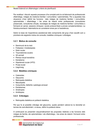 Model d’atenció en oftalmologia i criteris de planificació
8 de 41
Per analitzar i discutir aquests processos s’ha comptat amb la col·laboració de professionals
oftalmòlegs, metges de medicina familiar i comunitària i optometristes. Per a aquestes tres
situacions s’han definit les funcions dels metges de medicina familiar i comunitària,
optometristes i oftalmòlegs, i les eines de relació entre professionals (consultories
presencials, consultories virtuals, reciclatges de metges de medicina familiar i comunitària o
formació en servei, sessions clíniques i accés protocol·litzat a proves complementàries). La
fotodocumentació i telemedicina es consideren eines per a l’assistència.
Sobre la base de l’experiència assistencial dels components del grup s’han escollit com a
prioritaris els següents motius de consulta, malalties cròniques i cribratges.
3.2.1 Motius de consulta
Disminució de la visió
Fotòpsies i miodesòpsies
Dolor ocular
Traumatismes oculars
Ull vermell
Pèrdua visual transitòria
Estrabisme
Hipertensió ocular (HTO)
Pruïja ocular
Llagrimeig
3.2.2 Malalties cròniques
Cataractes
Glaucoma
Retinopatia diabètica
Maculopatia
Conjuntivitis, blefaritis i patologia annexal
Estrabismes
Ametropies
Ambliopies
3.2.3 Cribratges
Retinopatia diabètica en població diabètica.
Pel que fa al possible cribratge del glaucoma, queda pendent valorar-ne la idoneïtat en
termes de cost-efectivitat i, si escau, definir la població diana.
A continuació es presenten esquemàticament les propostes relatives a les funcions dels
metges de família, els optometristes i els oftalmòlegs, i les eines de relació i formació entre
professionals.
 