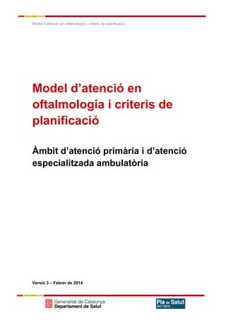 Model d’atenció en oftalmologia i criteris de planificació
Model d’atenció en
oftalmologia i criteris de
planificació
Àmbit d’atenció primària i d’atenció
especialitzada ambulatòria
Versió 3 – Febrer de 2014
 