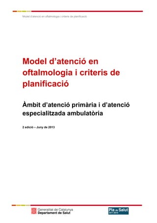 Model d’atenció en oftalmologia i criteris de planificació
Model d’atenció en
oftalmologia i criteris de
planificació
Àmbit d’atenció primària i d’atenció
especialitzada ambulatòria
2 edició – Juny de 2013
 