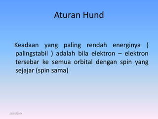 Aturan Hund
Keadaan yang paling rendah energinya (
palingstabil ) adalah bila elektron – elektron
tersebar ke semua orbital dengan spin yang
sejajar (spin sama)

22/01/2014

 