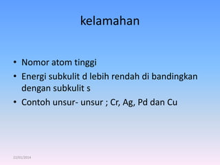kelamahan
• Nomor atom tinggi
• Energi subkulit d lebih rendah di bandingkan
dengan subkulit s
• Contoh unsur- unsur ; Cr, Ag, Pd dan Cu

22/01/2014

 