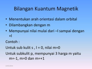 Bilangan Kuantum Magnetik
• Menentukan arah orientasi dalam orbital
• Dilambangkan dengan m
• Mempunyai nilai mulai dari –l sampai dengan
+l
Contoh :
Untuk sub kulit s , l = 0, nilai m=0
Untuk subkulit p, mempunyai 3 harga m yaitu
m=-1, m=0 dan m=+1
22/01/2014

 