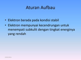 Aturan Aufbau
• Elektron berada pada kondisi stabil
• Elektron mempunyai kecendrungan untuk
menempati subkulit dengan tingkat energinya
yang rendah

22/01/2014

 