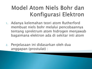 1. Adanya kelemahan teori atom Rutherford
membuat niels bohr melalui pencobaannya
tentang sprektrum atom hidrogen menjawab
bagaimana elektron ada di sekitar inti atom
2. Penjelasaan ini didasarkan oleh dua
anggapan (prostulat) :
 